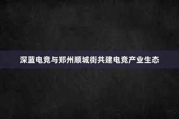 深蓝电竞与郑州顺城街共建电竞产业生态