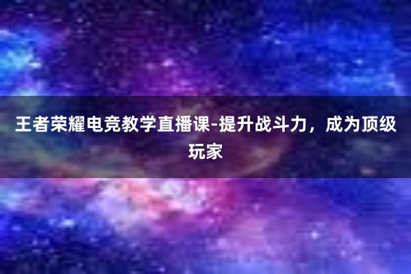 王者荣耀电竞教学直播课-提升战斗力，成为顶级玩家