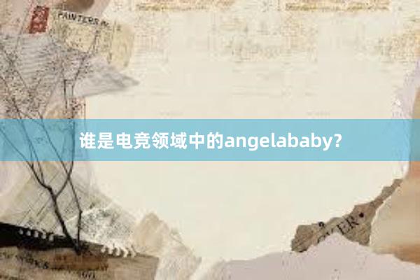 谁是电竞领域中的angelababy？