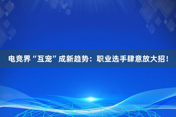 电竞界“互宠”成新趋势：职业选手肆意放大招！