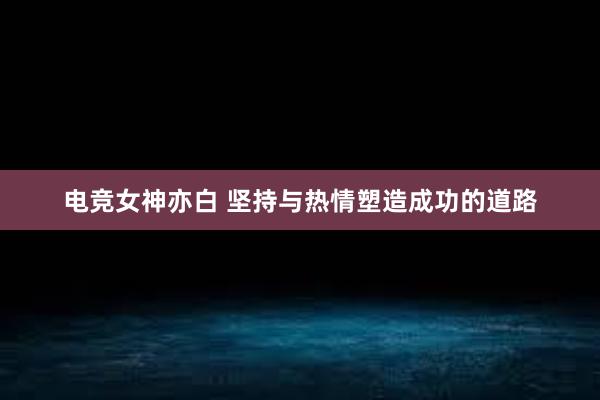 电竞女神亦白 坚持与热情塑造成功的道路