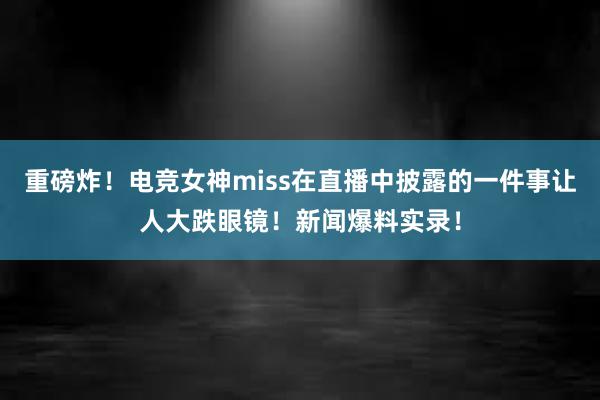 重磅炸！电竞女神miss在直播中披露的一件事让人大跌眼镜！新闻爆料实录！