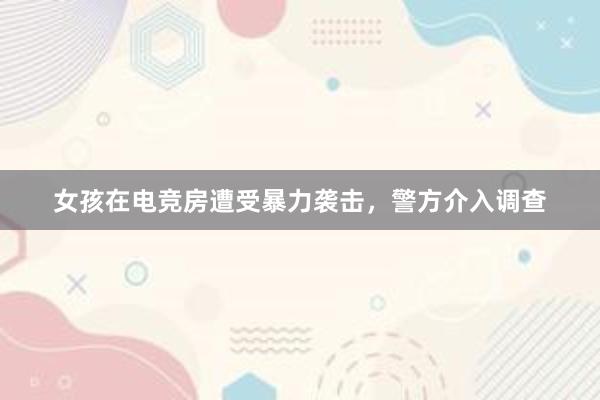 女孩在电竞房遭受暴力袭击，警方介入调查