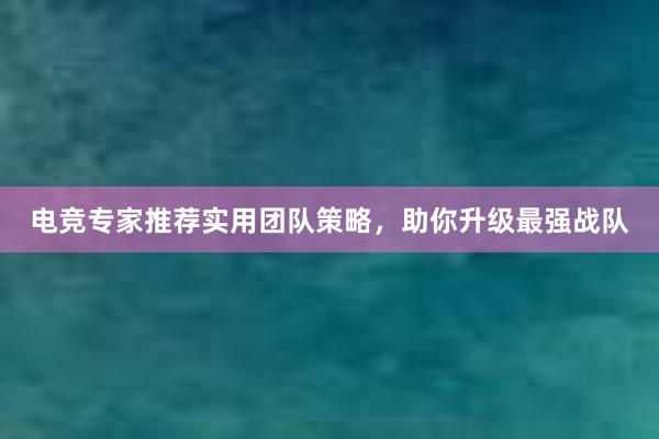 电竞专家推荐实用团队策略，助你升级最强战队