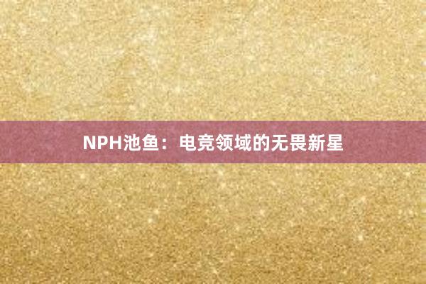 NPH池鱼：电竞领域的无畏新星