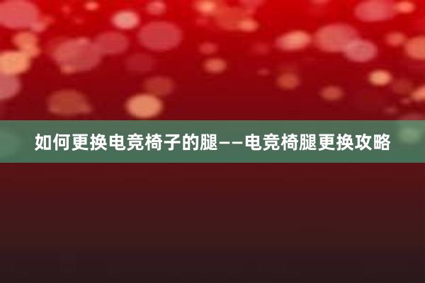 如何更换电竞椅子的腿——电竞椅腿更换攻略