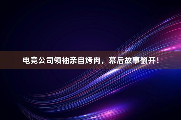 电竞公司领袖亲自烤肉，幕后故事翻开！