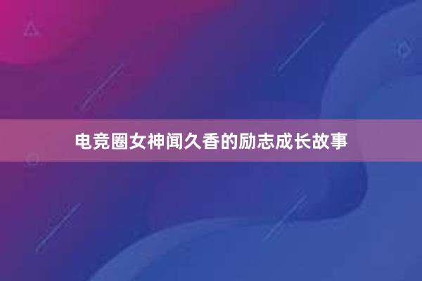 电竞圈女神闻久香的励志成长故事