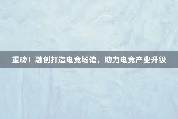 重磅！融创打造电竞场馆，助力电竞产业升级