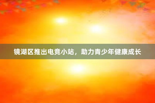 镜湖区推出电竞小站，助力青少年健康成长