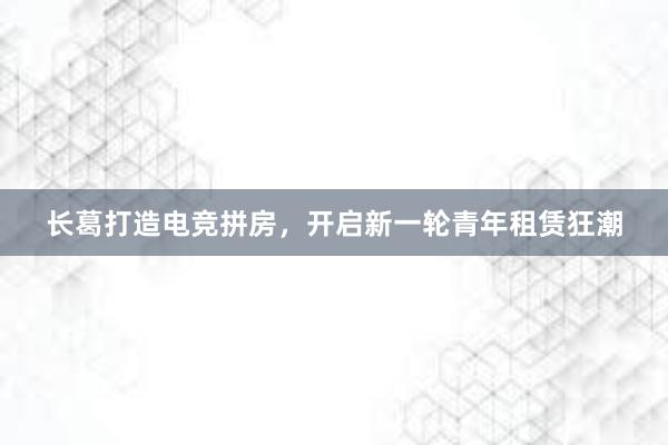 长葛打造电竞拼房，开启新一轮青年租赁狂潮